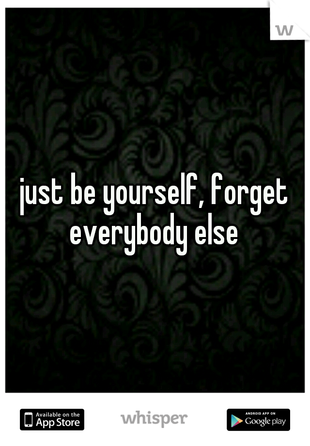 just be yourself, forget everybody else 