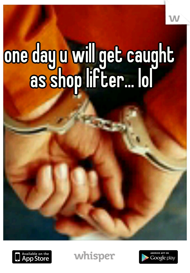 one day u will get caught as shop lifter... lol