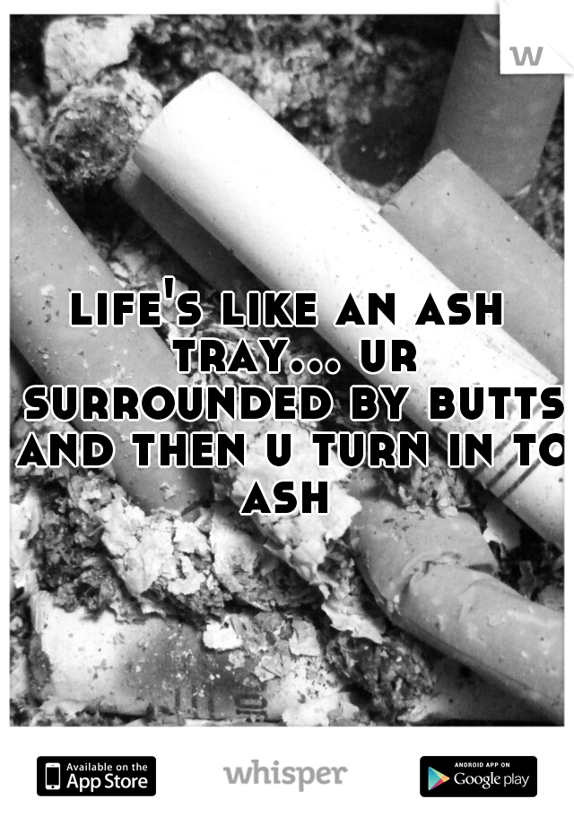 life's like an ash tray... ur surrounded by butts and then u turn in to ash 