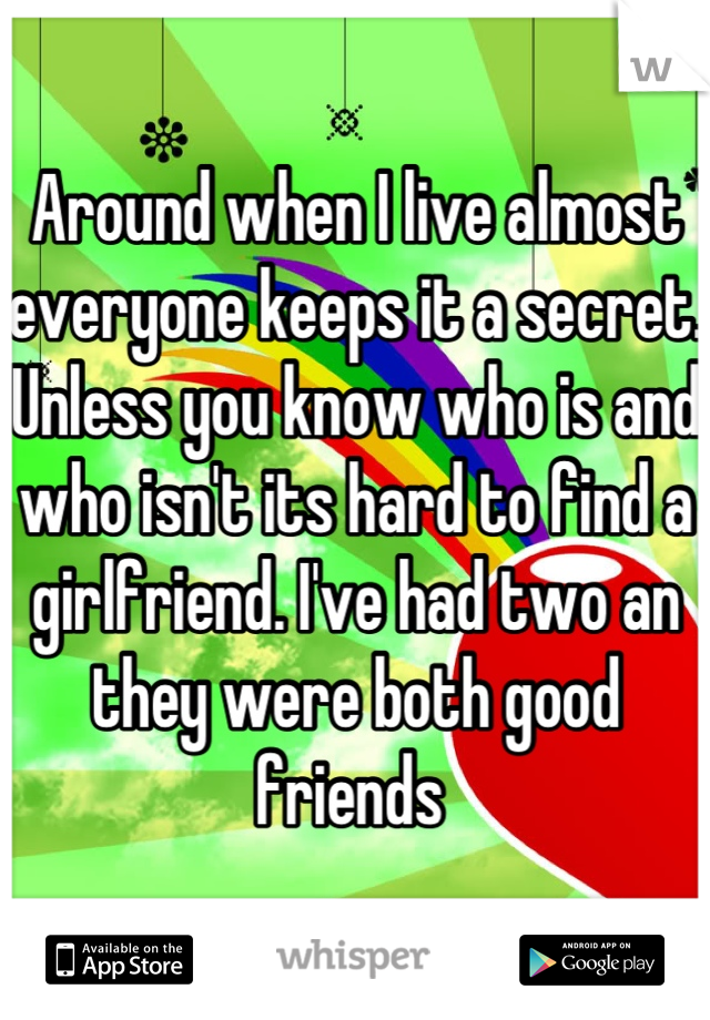 Around when I live almost everyone keeps it a secret. Unless you know who is and who isn't its hard to find a girlfriend. I've had two an they were both good friends 