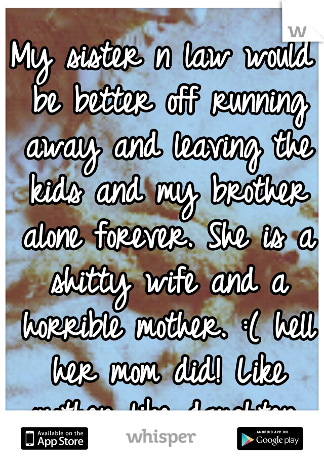 My sister n law would be better off running away and leaving the kids and my brother alone forever. She is a shitty wife and a horrible mother. :( hell her mom did! Like mother like daughter.