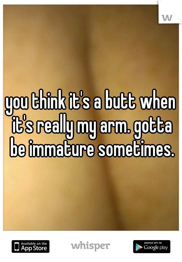 you think it's a butt when it's really my arm. gotta be immature sometimes.
