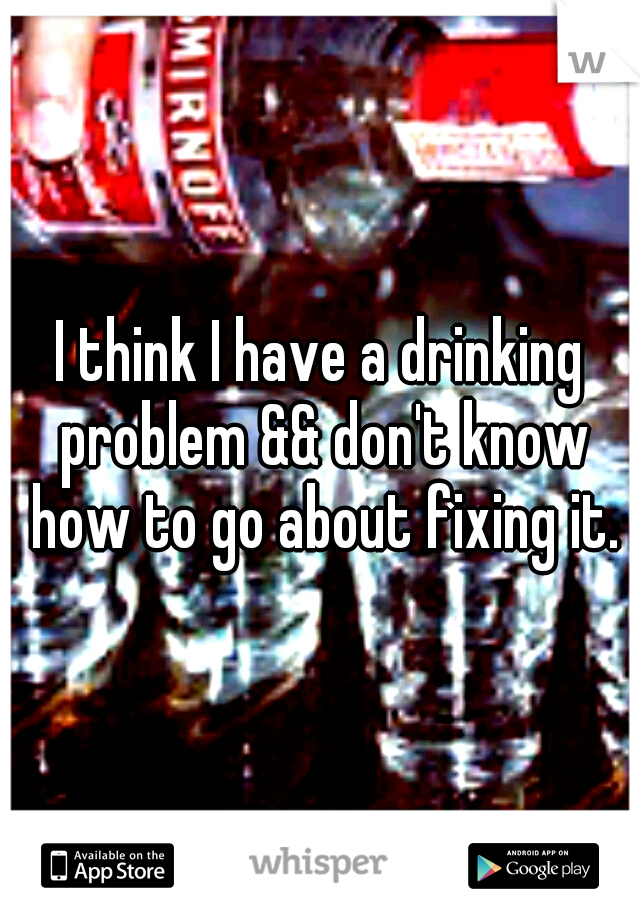 I think I have a drinking problem && don't know how to go about fixing it.