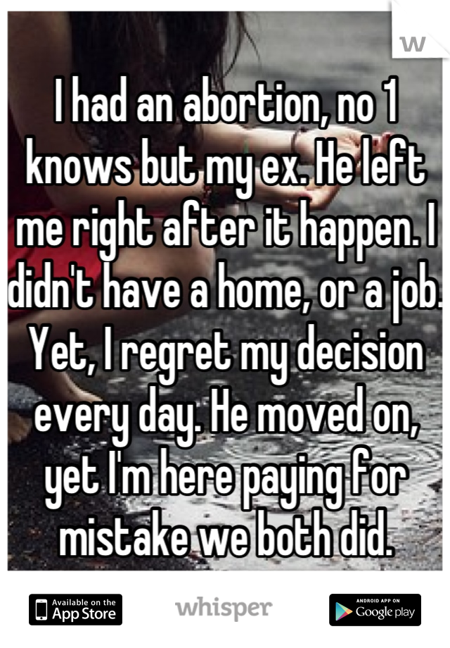 I had an abortion, no 1 knows but my ex. He left me right after it happen. I didn't have a home, or a job. Yet, I regret my decision every day. He moved on, yet I'm here paying for mistake we both did.