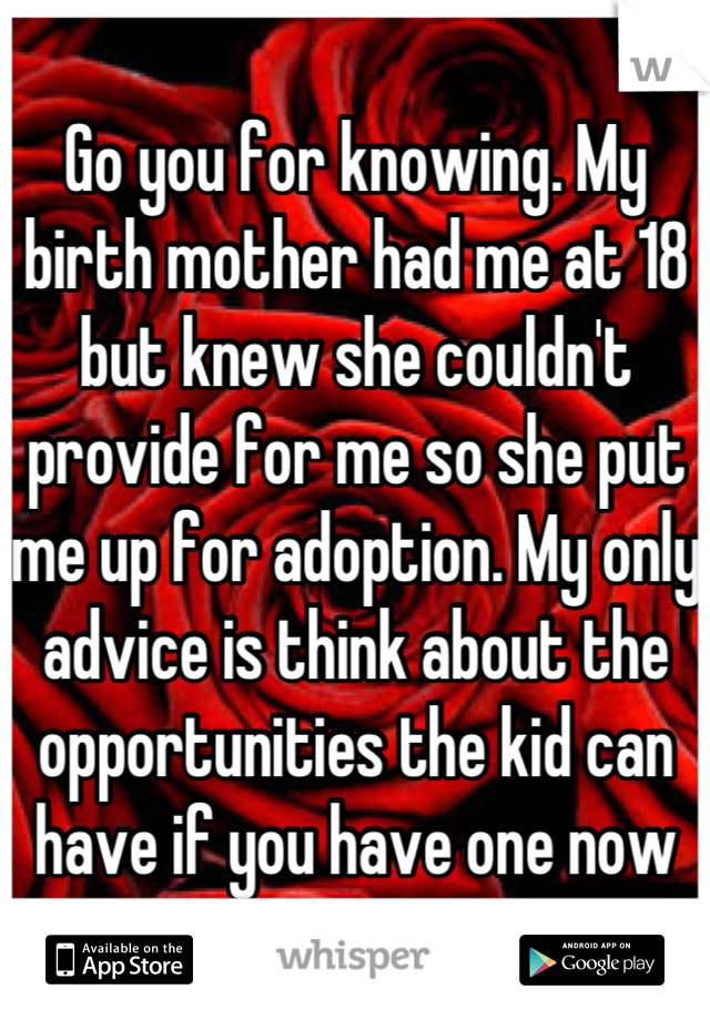 Go you for knowing. My birth mother had me at 18 but knew she couldn't provide for me so she put me up for adoption. My only advice is think about the opportunities the kid can have if you have one now