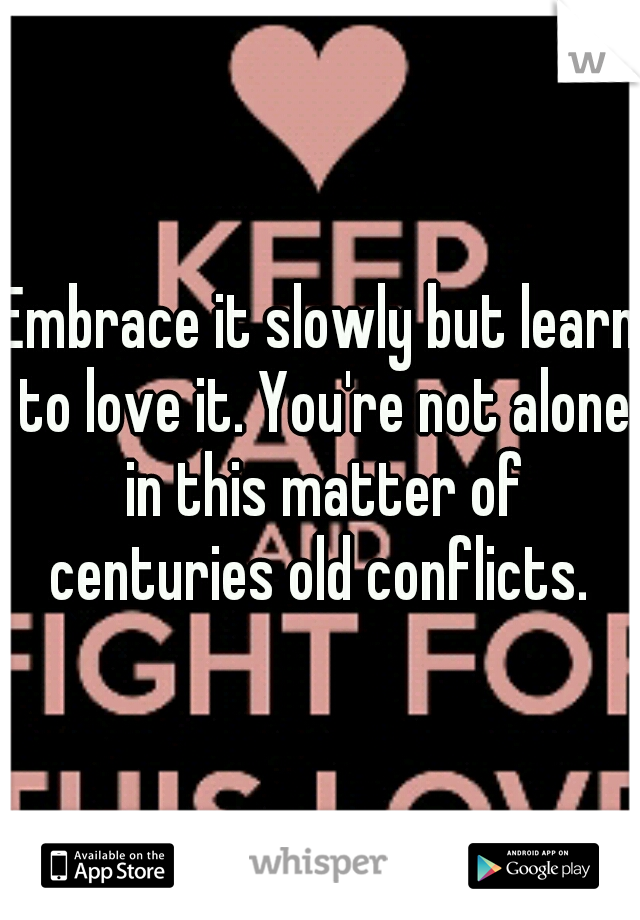 Embrace it slowly but learn to love it. You're not alone in this matter of centuries old conflicts. 