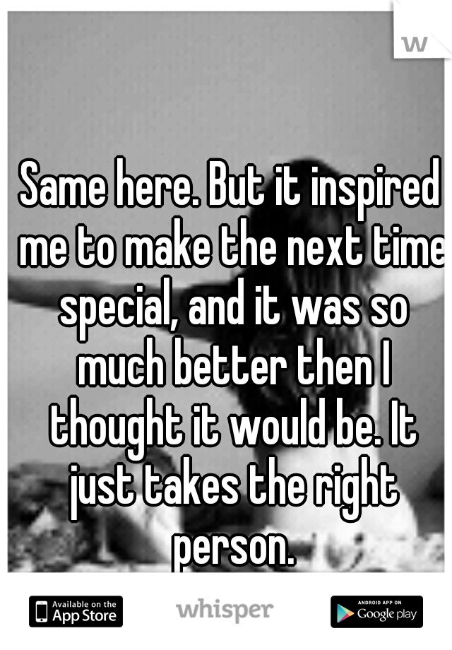 Same here. But it inspired me to make the next time special, and it was so much better then I thought it would be. It just takes the right person.