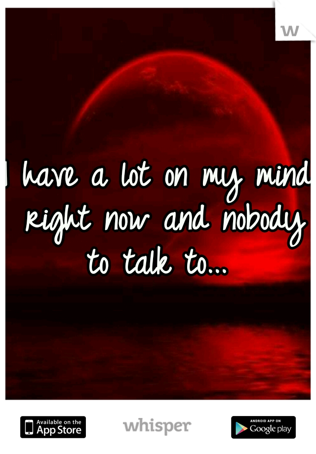 I have a lot on my mind right now and nobody to talk to... 