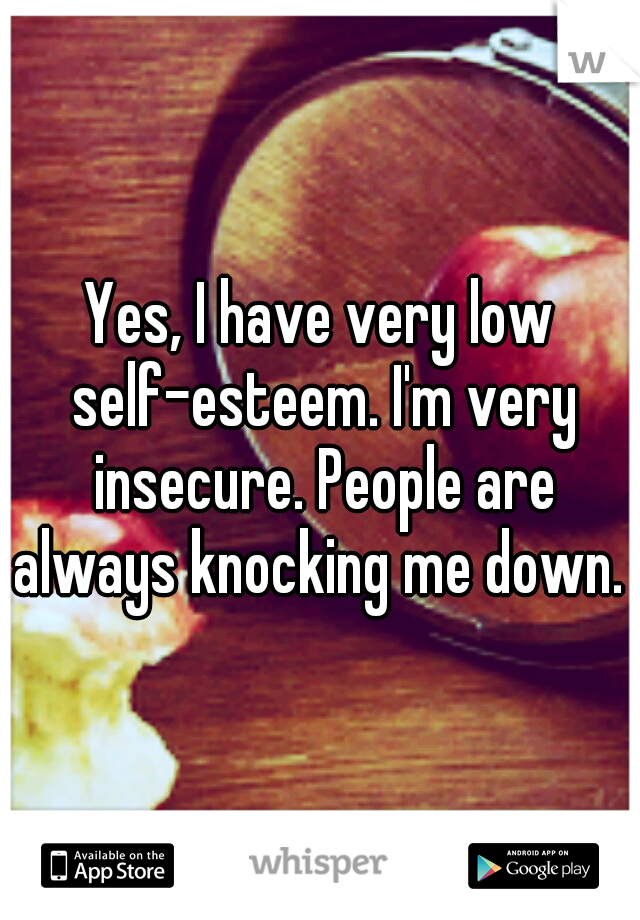 Yes, I have very low self-esteem. I'm very insecure. People are always knocking me down. 