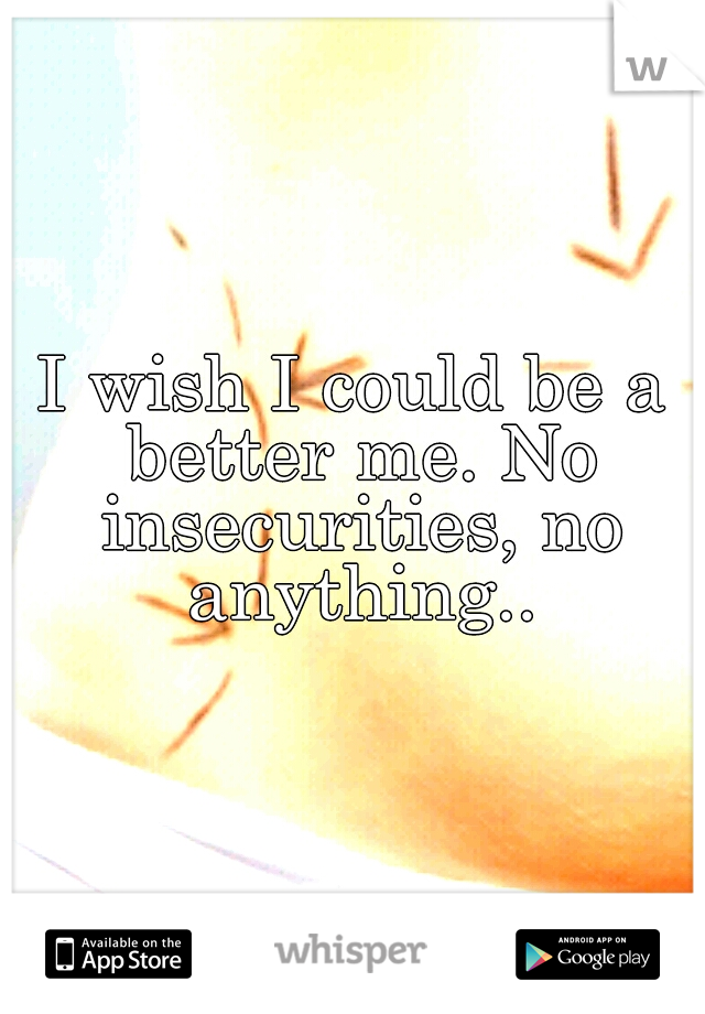 I wish I could be a better me. No insecurities, no anything..
