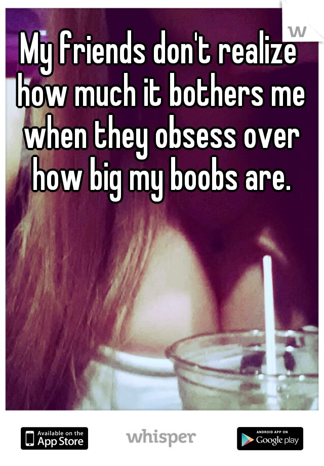 My friends don't realize how much it bothers me when they obsess over how big my boobs are.