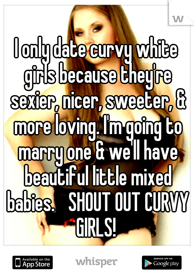 I only date curvy white girls because they're sexier, nicer, sweeter, & more loving. I'm going to marry one & we'll have beautiful little mixed babies. 
SHOUT OUT CURVY GIRLS! 