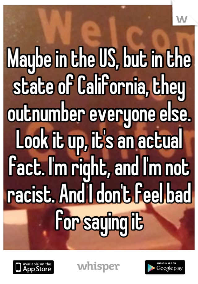 Maybe in the US, but in the state of California, they outnumber everyone else. Look it up, it's an actual fact. I'm right, and I'm not racist. And I don't feel bad for saying it