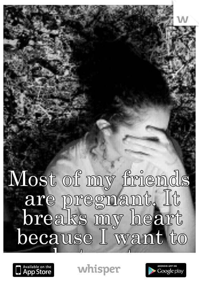 Most of my friends are pregnant. It breaks my heart because I want to but cant...