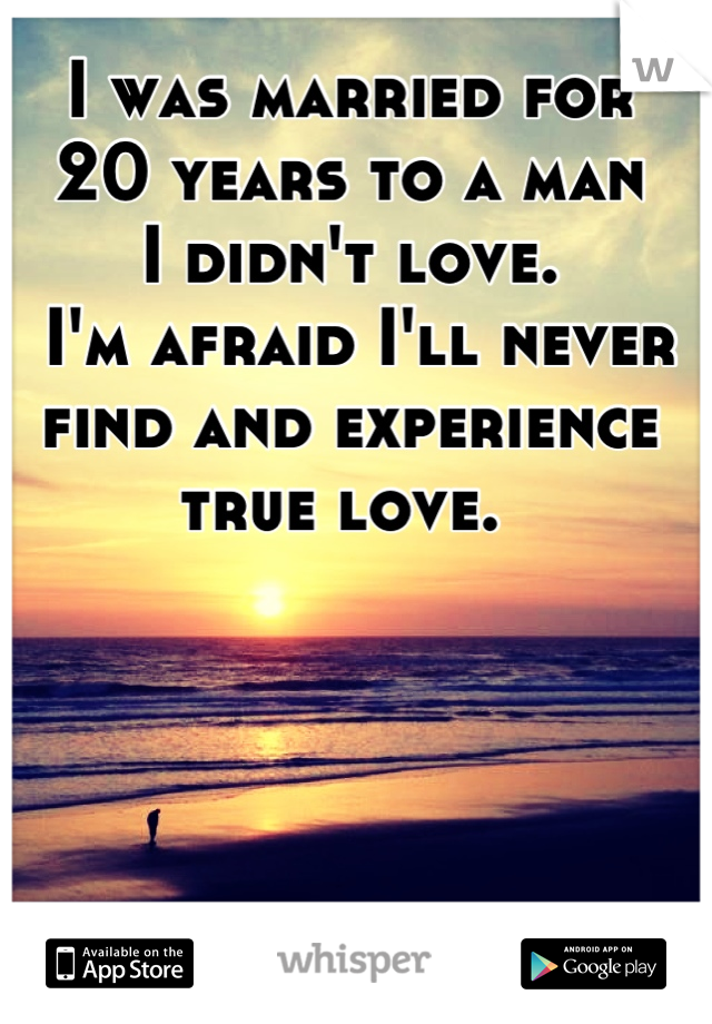 I was married for
20 years to a man
I didn't love.
 I'm afraid I'll never
find and experience
true love. 
