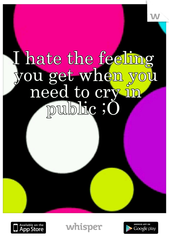 I hate the feeling you get when you need to cry in public ;O 