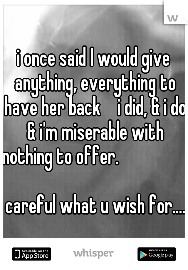 i once said I would give anything, everything to have her back  
i did, & i do & i'm miserable with nothing to offer.

     
                                                careful what u wish for....