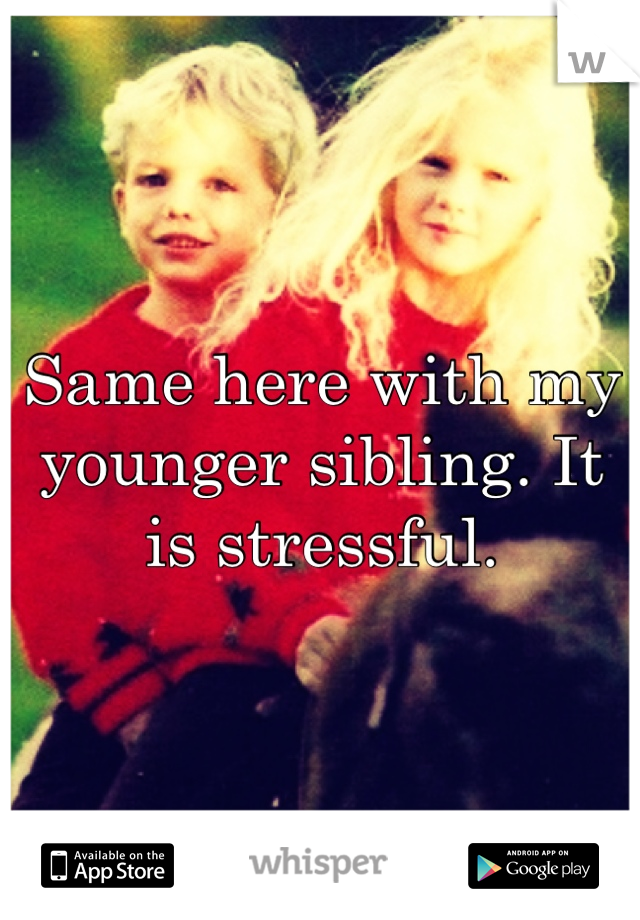Same here with my younger sibling. It is stressful.