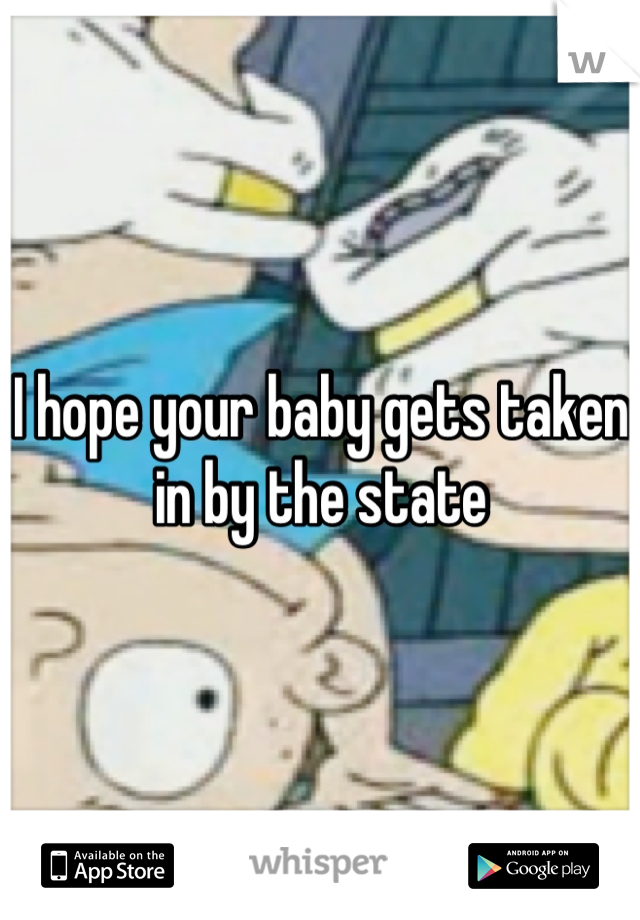 I hope your baby gets taken in by the state