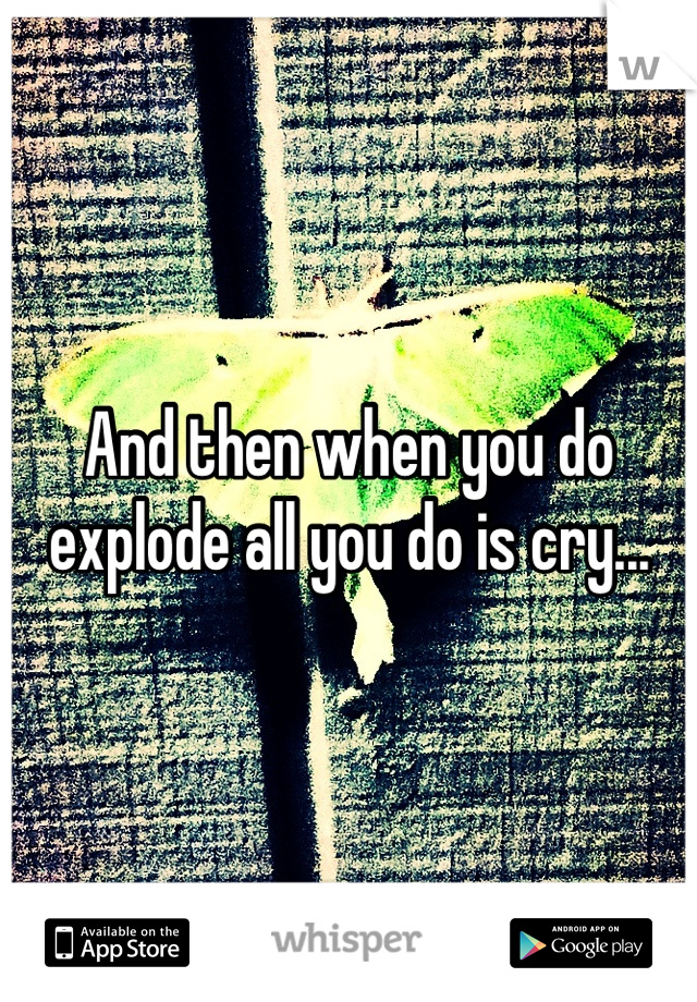 And then when you do explode all you do is cry...