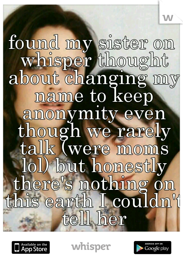 found my sister on whisper thought about changing my name to keep anonymity even though we rarely talk (were moms lol) but honestly there's nothing on this earth I couldn't tell her
