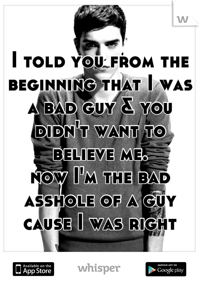 I told you from the beginning that I was a bad guy & you didn't want to believe me.
now I'm the bad asshole of a guy cause I was right