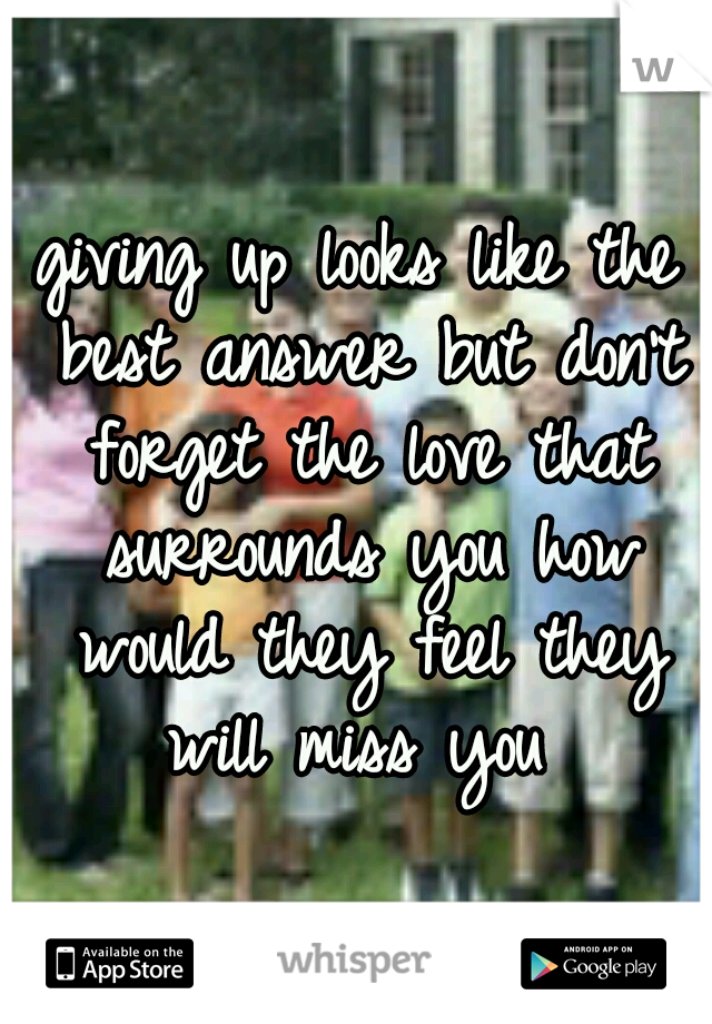giving up looks like the best answer but don't forget the love that surrounds you how would they feel they will miss you 