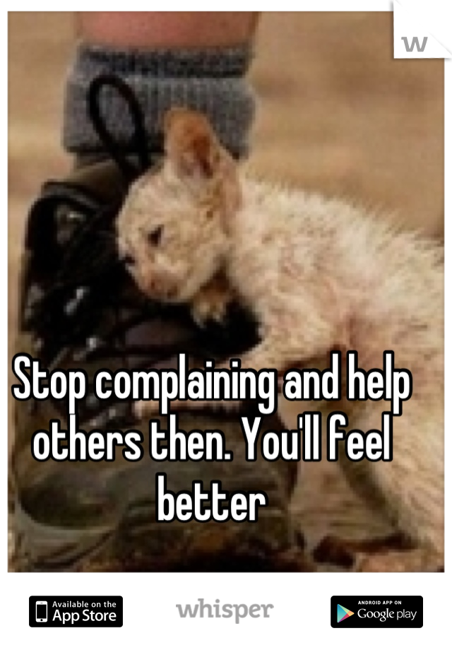 Stop complaining and help others then. You'll feel better