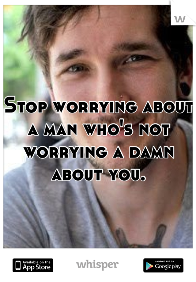 Stop worrying about a man who's not worrying a damn about you.