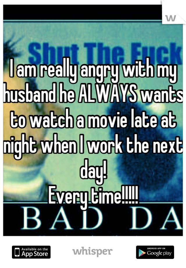 I am really angry with my husband he ALWAYS wants to watch a movie late at night when I work the next day! 
Every time!!!!!