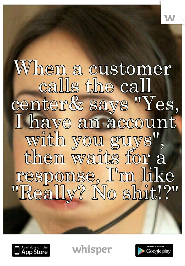 When a customer calls the call center& says "Yes, I have an account with you guys", then waits for a response, I'm like "Really? No shit!?"