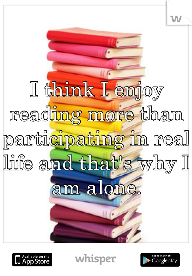 I think I enjoy reading more than participating in real life and that's why I am alone.