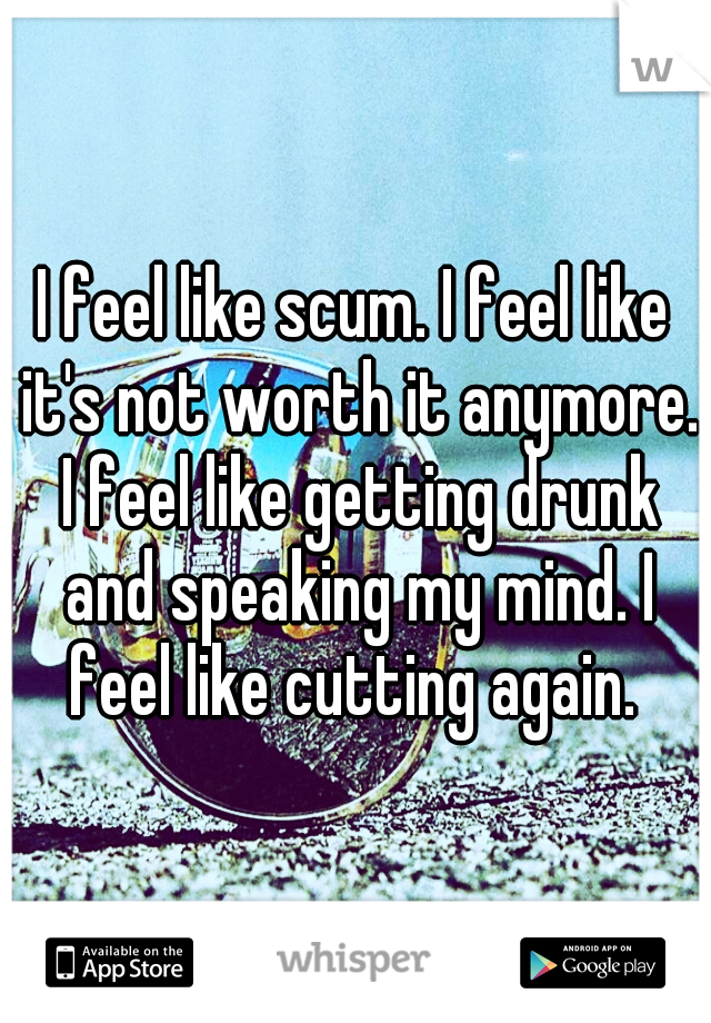I feel like scum. I feel like it's not worth it anymore. I feel like getting drunk and speaking my mind. I feel like cutting again. 
