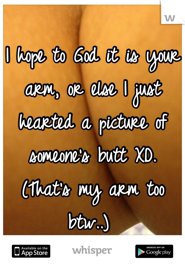 I hope to God it is your arm, or else I just hearted a picture of someone's butt XD. 
(That's my arm too btw..) 