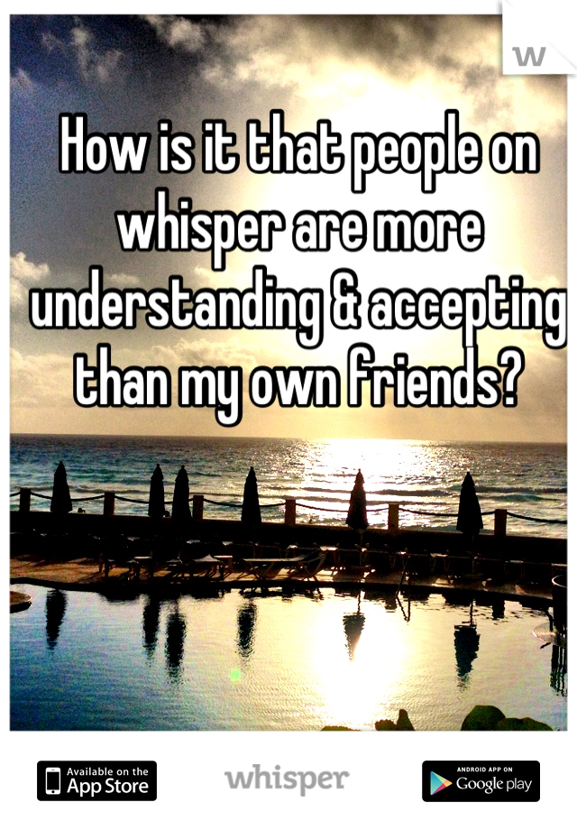 How is it that people on whisper are more understanding & accepting than my own friends?