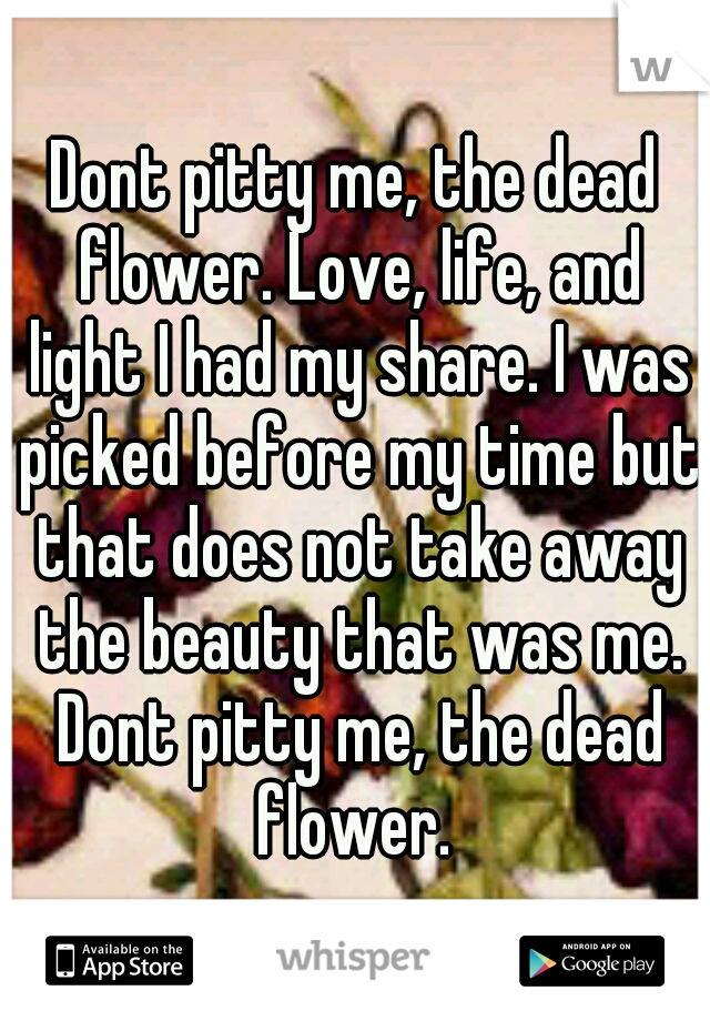 Dont pitty me, the dead flower. Love, life, and light I had my share. I was picked before my time but that does not take away the beauty that was me. Dont pitty me, the dead flower. 