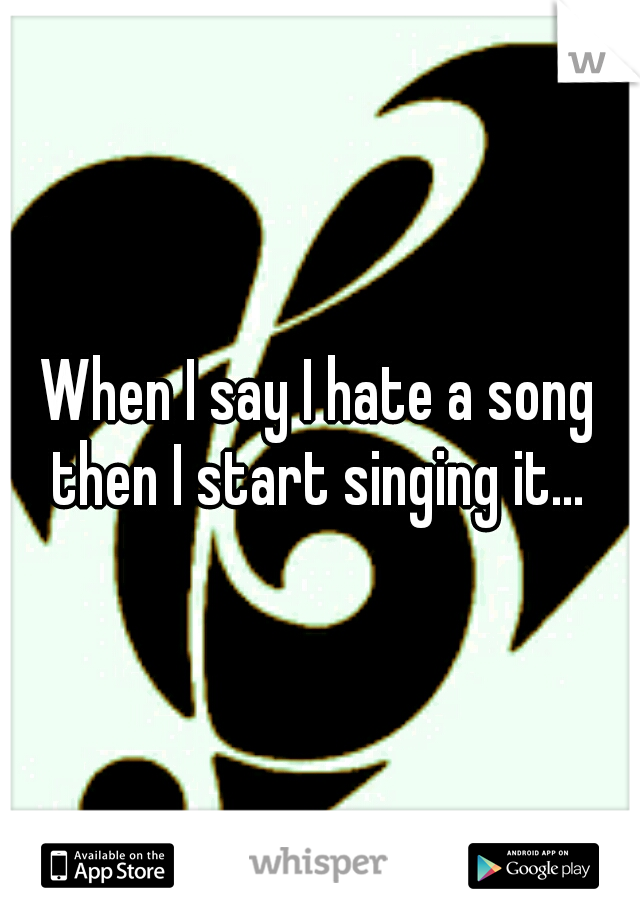 When I say I hate a song then I start singing it... 