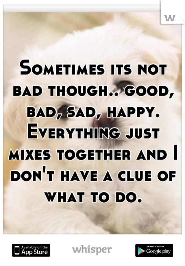 Sometimes its not bad though.. good, bad, sad, happy. Everything just mixes together and I don't have a clue of what to do.