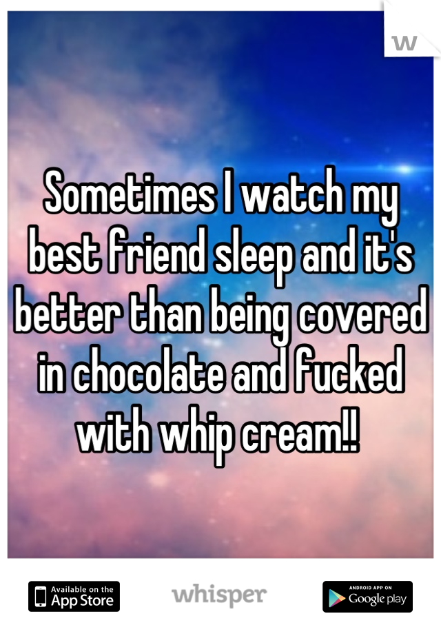 Sometimes I watch my best friend sleep and it's better than being covered in chocolate and fucked with whip cream!! 