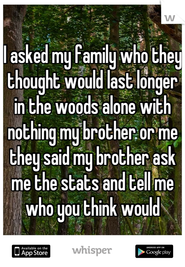 I asked my family who they thought would last longer in the woods alone with nothing my brother or me they said my brother ask me the stats and tell me who you think would