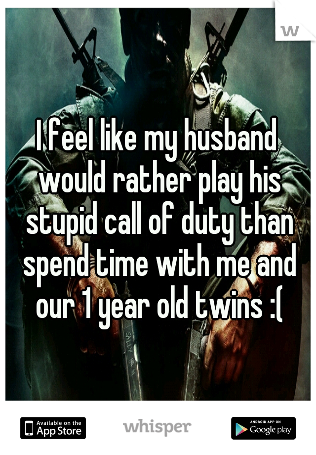 I feel like my husband would rather play his stupid call of duty than spend time with me and our 1 year old twins :(