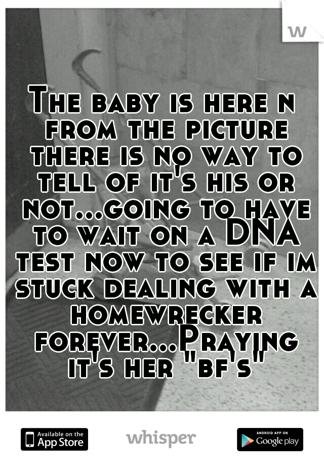 The baby is here n from the picture there is no way to tell of it's his or not...going to have to wait on a DNA test now to see if im stuck dealing with a homewrecker forever...Praying it's her "bf's"