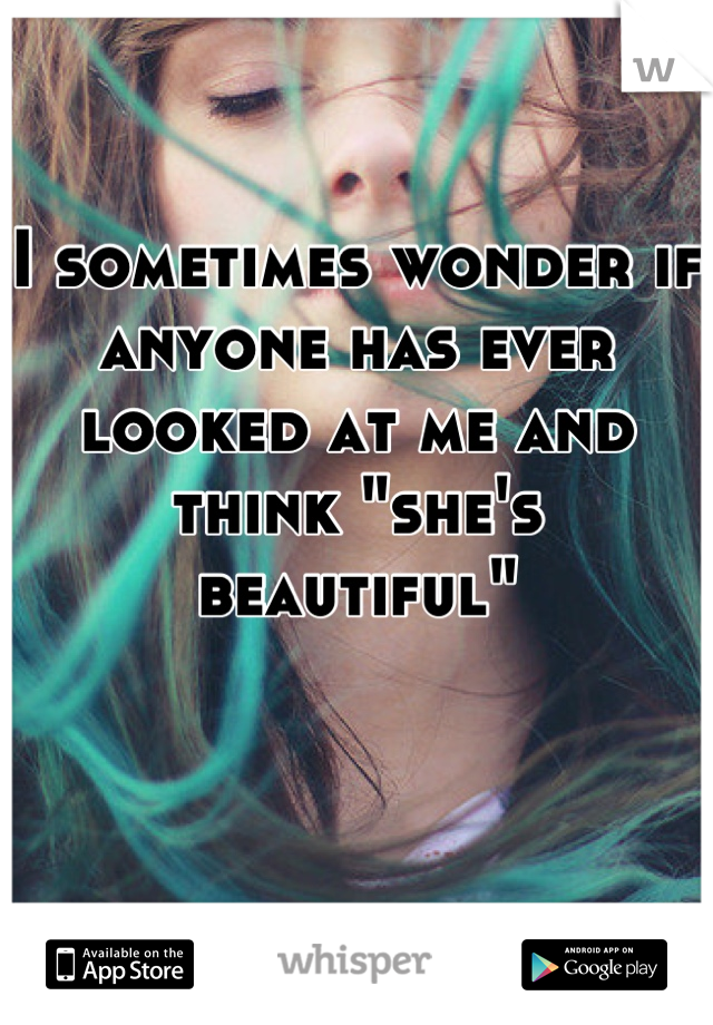 I sometimes wonder if anyone has ever looked at me and think "she's beautiful"
