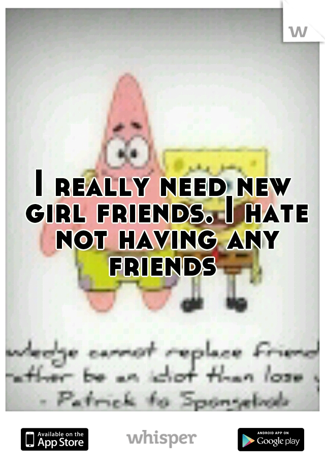 I really need new girl friends. I hate not having any friends 