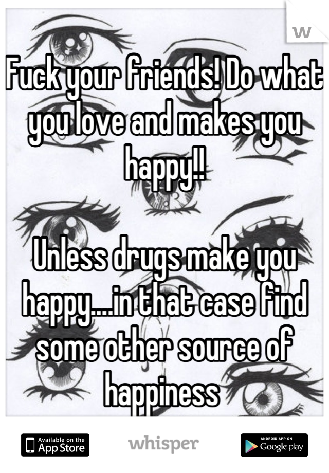 Fuck your friends! Do what you love and makes you happy!!

Unless drugs make you happy....in that case find some other source of happiness 