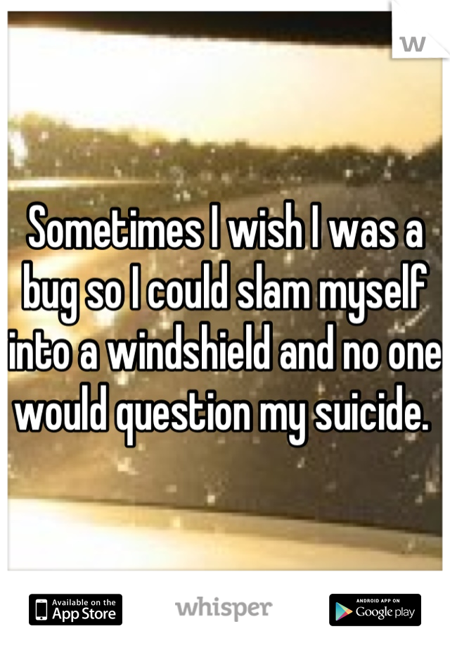 Sometimes I wish I was a bug so I could slam myself into a windshield and no one would question my suicide. 