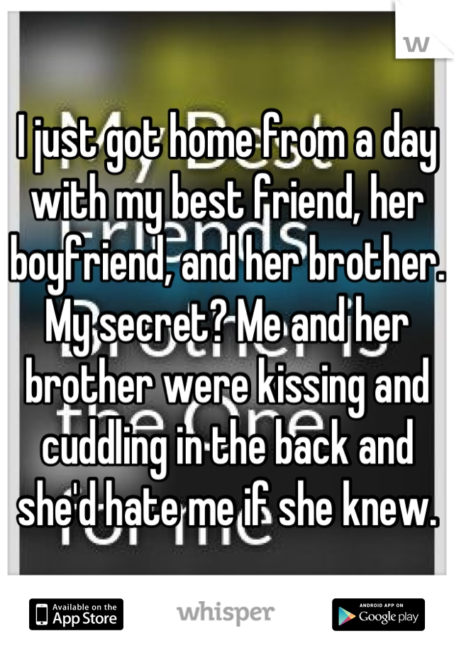 I just got home from a day with my best friend, her boyfriend, and her brother. My secret? Me and her brother were kissing and cuddling in the back and she'd hate me if she knew.
