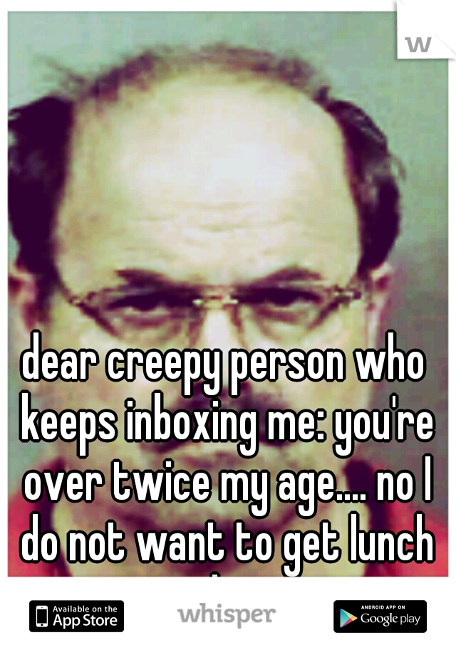 dear creepy person who keeps inboxing me: you're over twice my age.... no I do not want to get lunch with you.