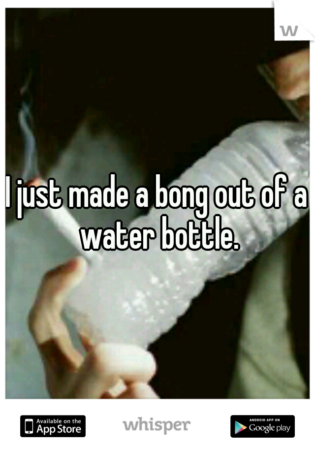 I just made a bong out of a water bottle.