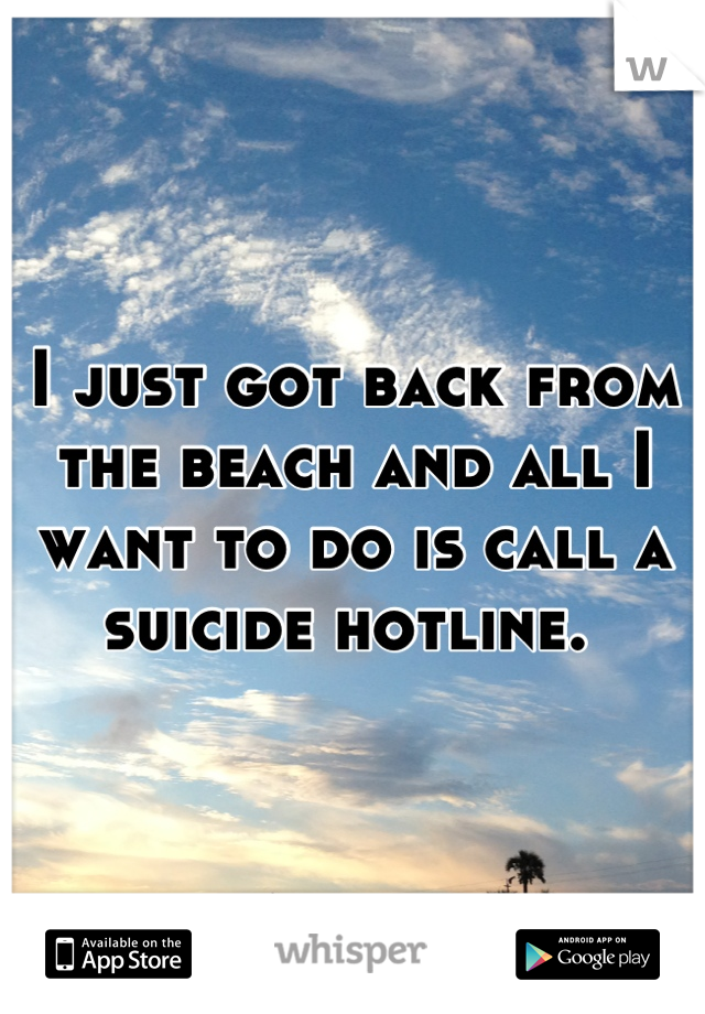 I just got back from the beach and all I want to do is call a suicide hotline. 